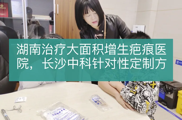 湖南治疗大面积增生疤痕医院，长沙中科针对性定制方案