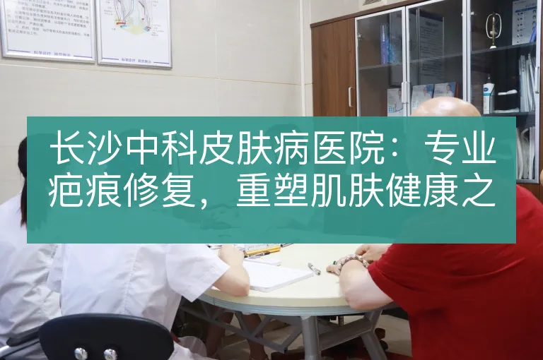 长沙中科皮肤病医院:专业疤痕修复,重塑肌肤健康之美