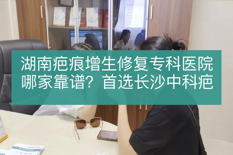 湖南疤痕增生修复专科医院哪家靠谱?首选长沙中科疤痕专科