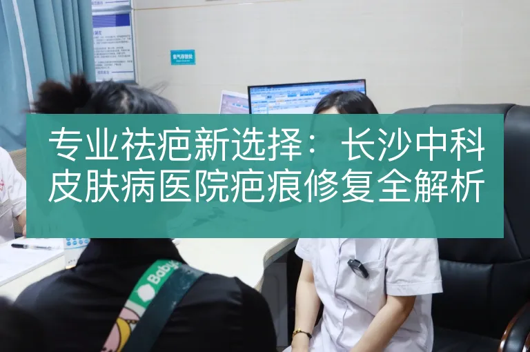 专业祛疤新选择：长沙中科皮肤病医院疤痕修复全解析