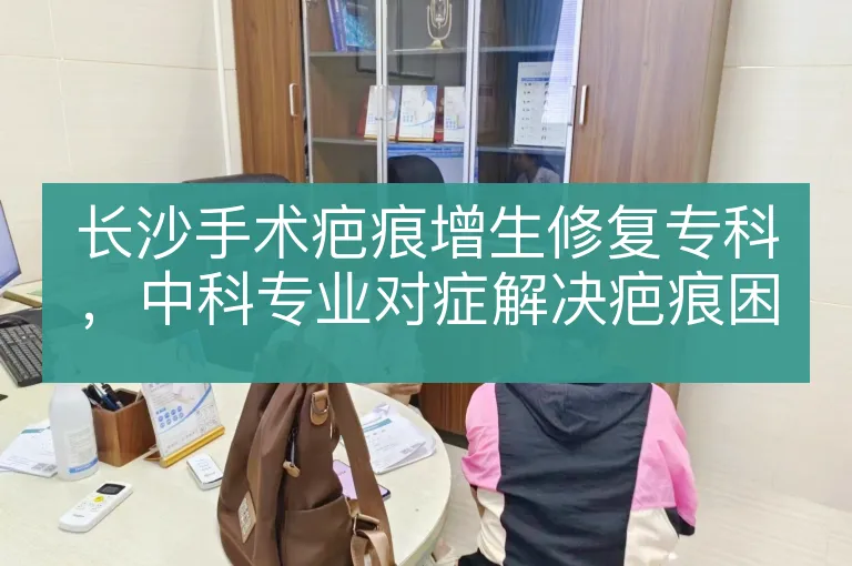 长沙手术疤痕增生修复专科，中科专业对症解决疤痕困扰