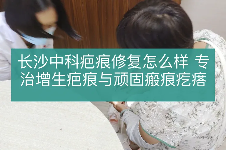 长沙中科疤痕修复怎么样 专治增生疤痕与顽固瘢痕疙瘩